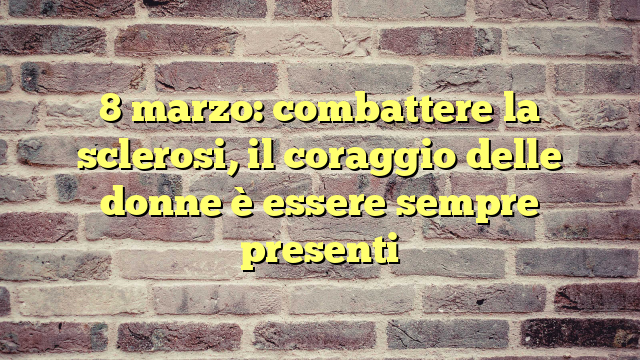 8 marzo: combattere la sclerosi, il coraggio delle donne è essere sempre presenti